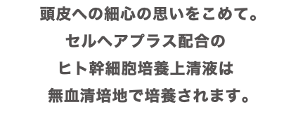 頭皮への細心の思いをこめて。 セルヘアプラス配合の ヒト幹細胞培養上清液は 無血清培地で培養されます。